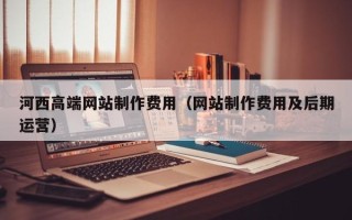 迁安市河西高端网站制作费用（网站制作费用及后期运营）