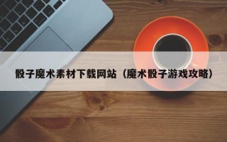 迁安市骰子魔术素材下载网站（魔术骰子游戏攻略）