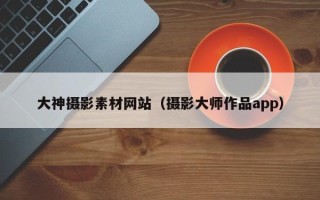 迁安市大神摄影素材网站（摄影大师作品app）